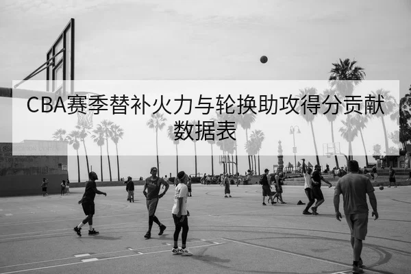 CBA赛季替补火力与轮换助攻得分贡献数据表